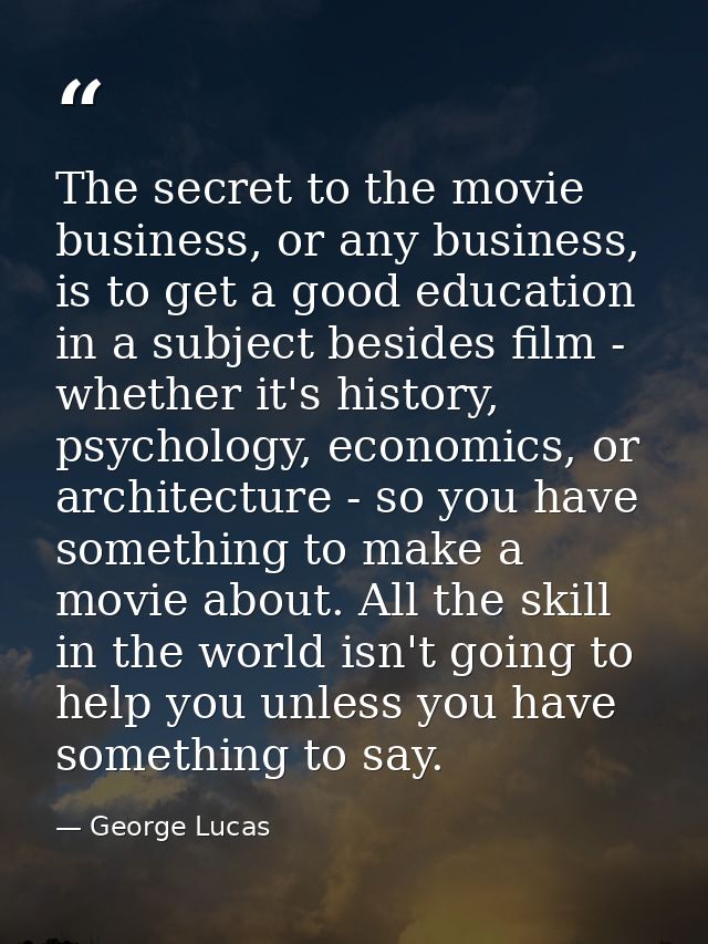 The secret to the movie business, or any business, is to get a good education in a subject besides film - whether it's h — George Lucas