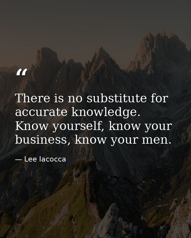 There is no substitute for accurate knowledge. Know yourself, know your business, know your men. — Lee Iacocca