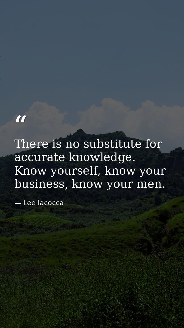 There is no substitute for accurate knowledge. Know yourself, know your business, know your men. — Lee Iacocca