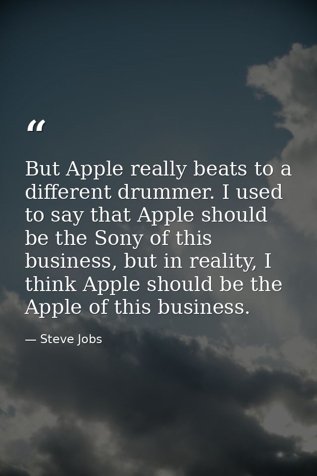 But Apple really beats to a different drummer. I used to say that Apple should be the Sony of this business, but in real — Steve Jobs