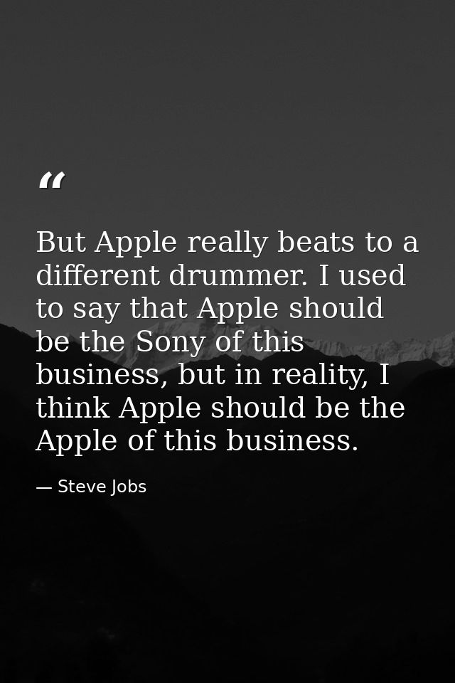 But Apple really beats to a different drummer. I used to say that Apple should be the Sony of this business, but in real — Steve Jobs