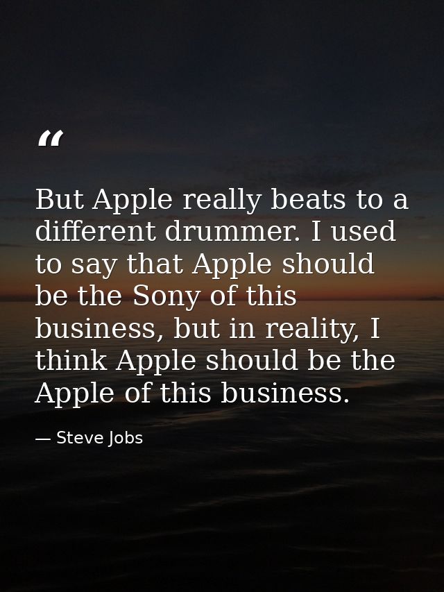 But Apple really beats to a different drummer. I used to say that Apple should be the Sony of this business, but in real — Steve Jobs