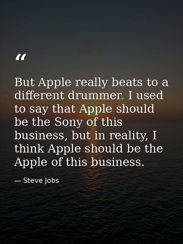 But Apple really beats to a different drummer. I used to say that Apple should be the Sony of this business, but in real — Steve Jobs