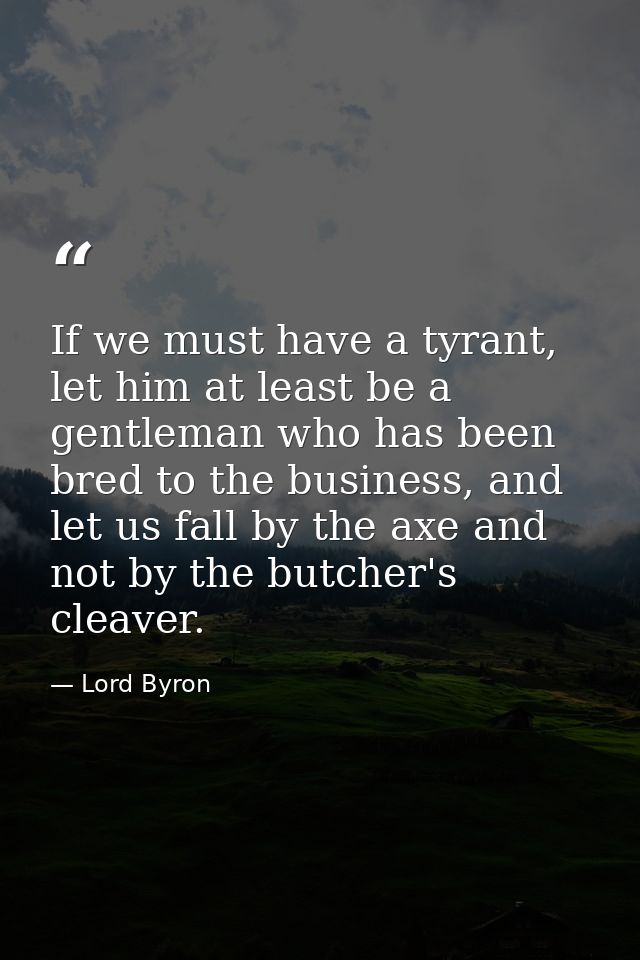 If we must have a tyrant, let him at least be a gentleman who has been bred to the business, and let us fall by the axe  — Lord Byron
