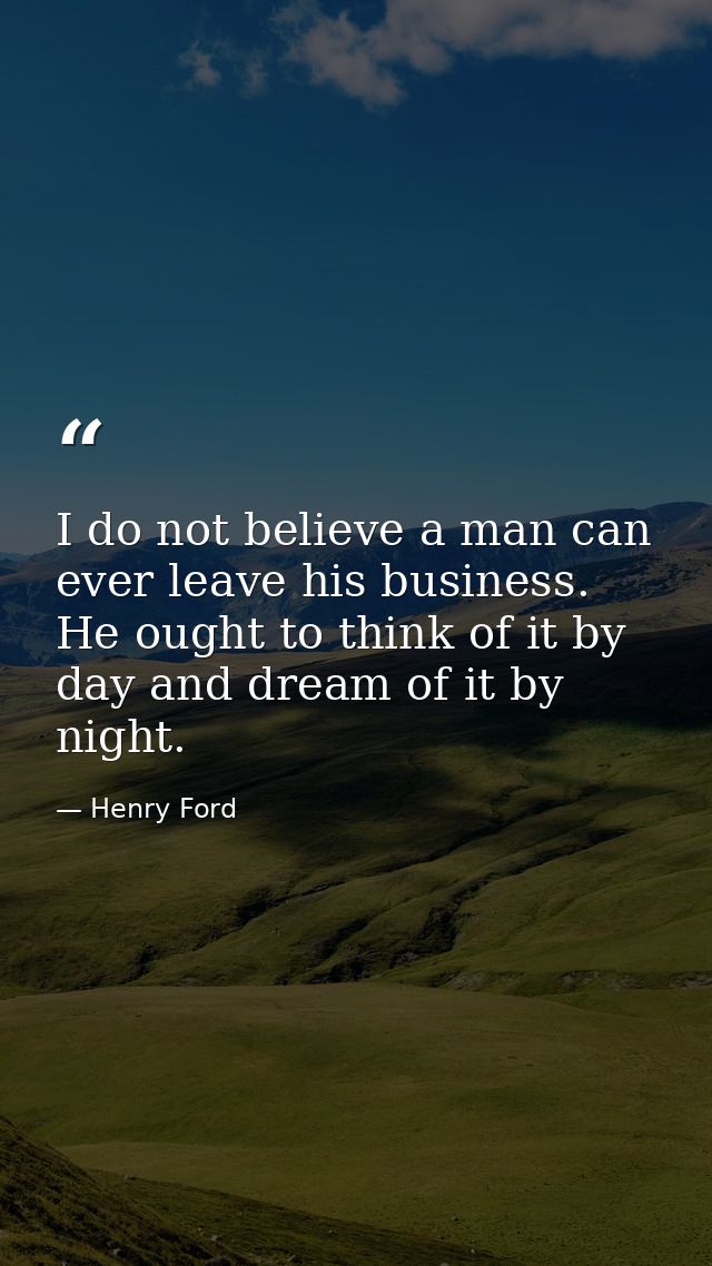 I do not believe a man can ever leave his business. He ought to think of it by day and dream of it by night. — Henry Ford