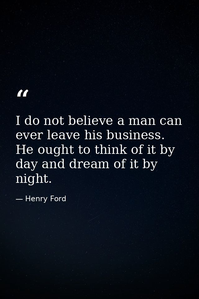I do not believe a man can ever leave his business. He ought to think of it by day and dream of it by night. — Henry Ford