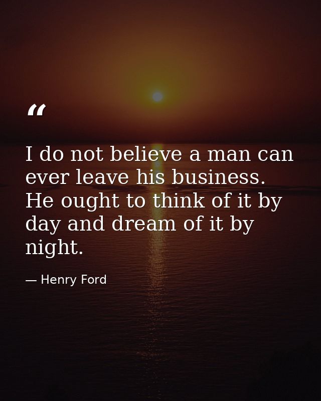 I do not believe a man can ever leave his business. He ought to think of it by day and dream of it by night. — Henry Ford