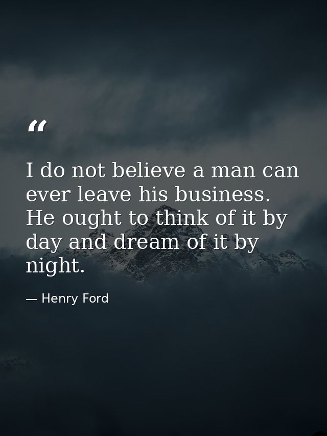 I do not believe a man can ever leave his business. He ought to think of it by day and dream of it by night. — Henry Ford