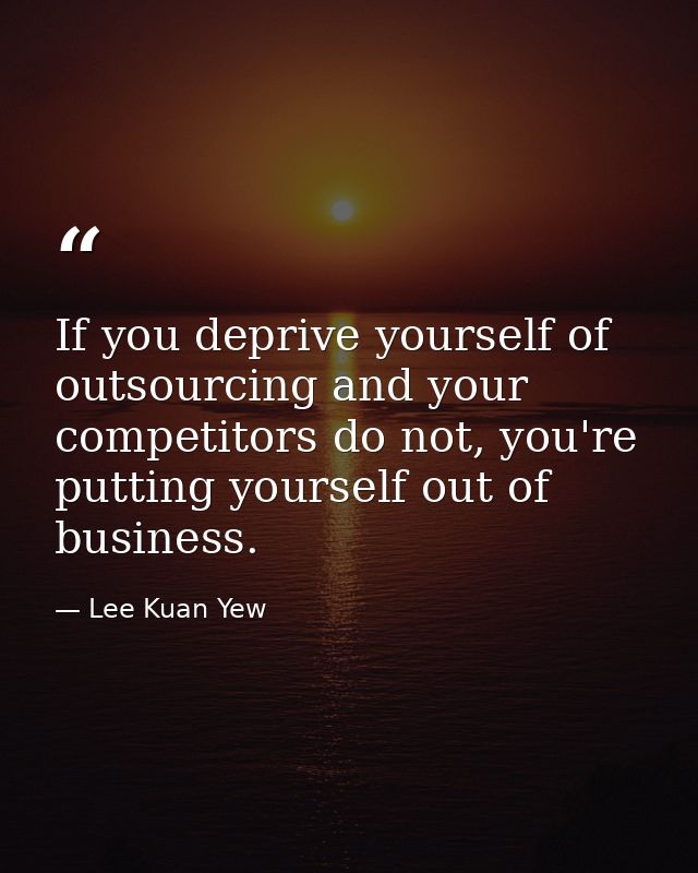 If you deprive yourself of outsourcing and your competitors do not, you're putting yourself out of business. — Lee Kuan Yew