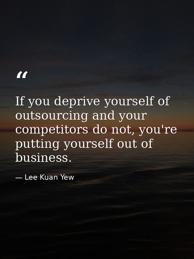 If you deprive yourself of outsourcing and your competitors do not, you're putting yourself out of business. — Lee Kuan Yew