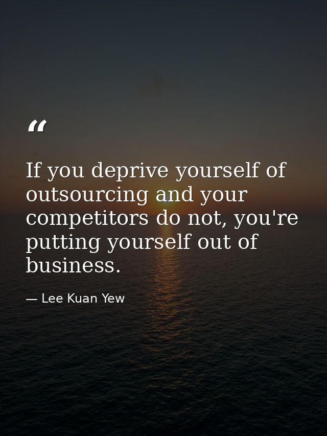 If you deprive yourself of outsourcing and your competitors do not, you're putting yourself out of business. — Lee Kuan Yew