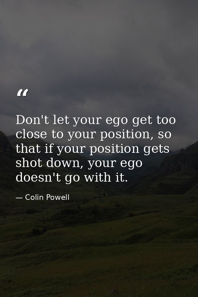 Don't let your ego get too close to your position, so that if your position gets shot down, your ego doesn't go with it. — Colin Powell