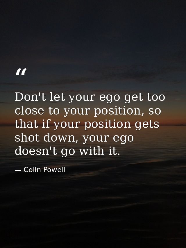 Don't let your ego get too close to your position, so that if your position gets shot down, your ego doesn't go with it. — Colin Powell