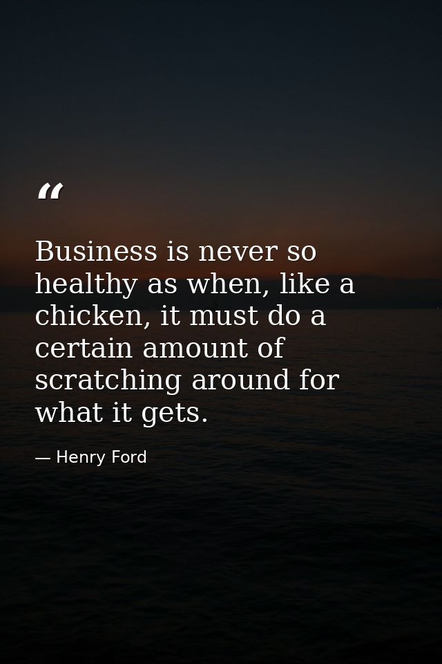 Business is never so healthy as when, like a chicken, it must do a certain amount of scratching around for what it gets. — Henry Ford