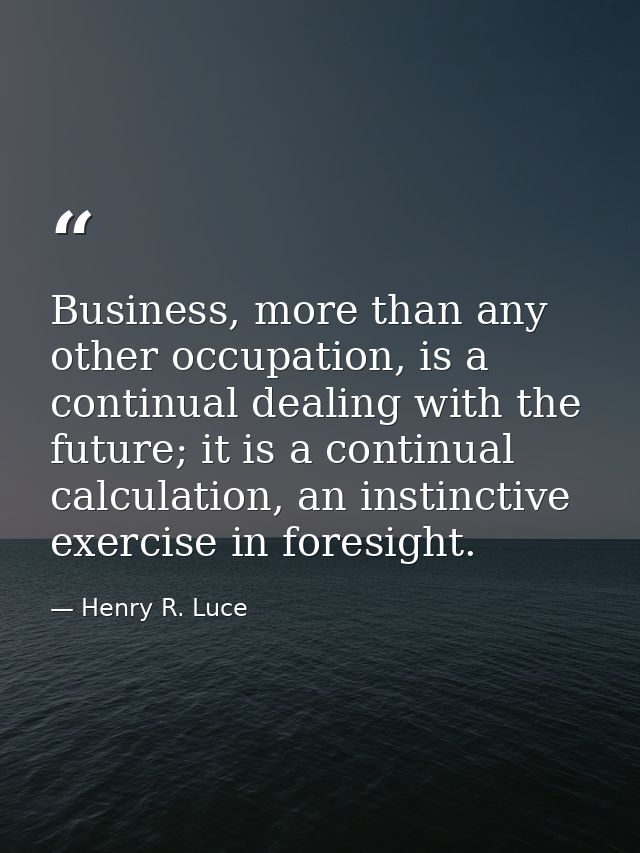 Business, more than any other occupation, is a continual dealing with the future; it is a continual calculation, an inst — Henry R. Luce