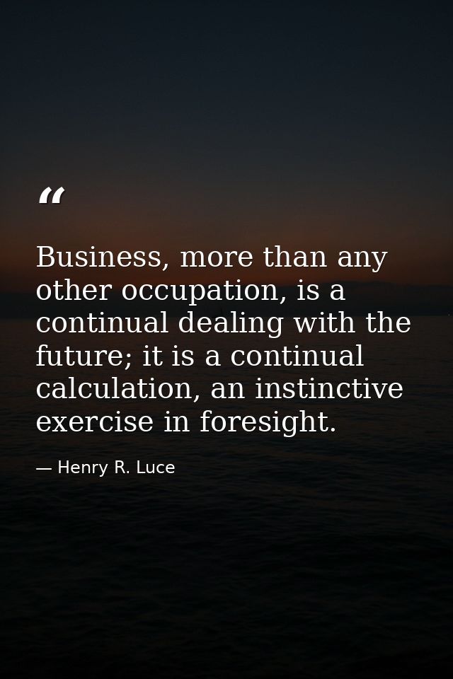 Business, more than any other occupation, is a continual dealing with the future; it is a continual calculation, an inst — Henry R. Luce