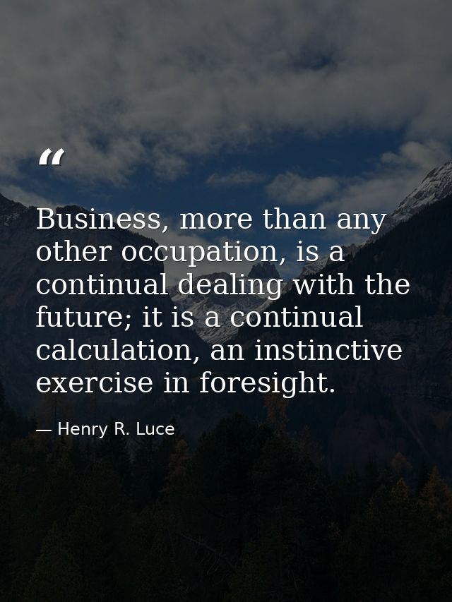 Business, more than any other occupation, is a continual dealing with the future; it is a continual calculation, an inst — Henry R. Luce