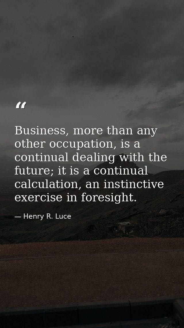 Business, more than any other occupation, is a continual dealing with the future; it is a continual calculation, an inst — Henry R. Luce