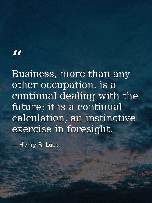 Business, more than any other occupation, is a continual dealing with the future; it is a continual calculation, an inst — Henry R. Luce