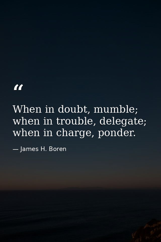 When in doubt, mumble; when in trouble, delegate; when in charge, ponder. — James H. Boren