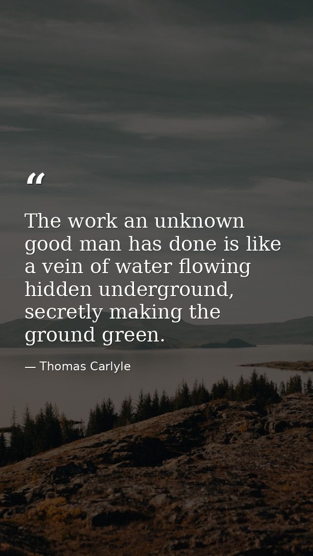 The work an unknown good man has done is like a vein of water flowing hidden underground, secretly making the ground gre — Thomas Carlyle
