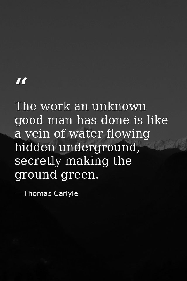 The work an unknown good man has done is like a vein of water flowing hidden underground, secretly making the ground gre — Thomas Carlyle
