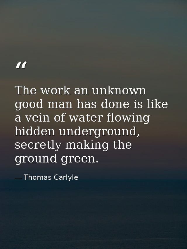 The work an unknown good man has done is like a vein of water flowing hidden underground, secretly making the ground gre — Thomas Carlyle