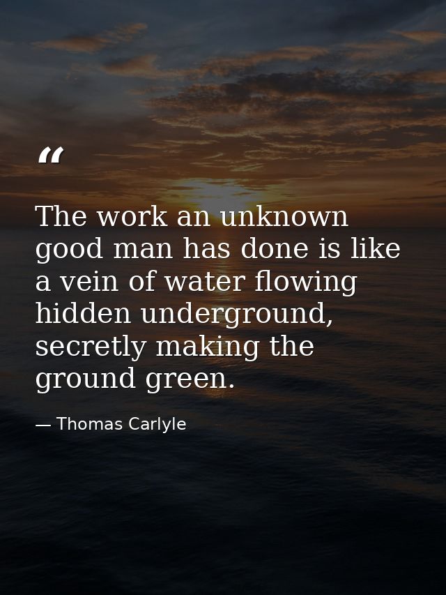 The work an unknown good man has done is like a vein of water flowing hidden underground, secretly making the ground gre — Thomas Carlyle