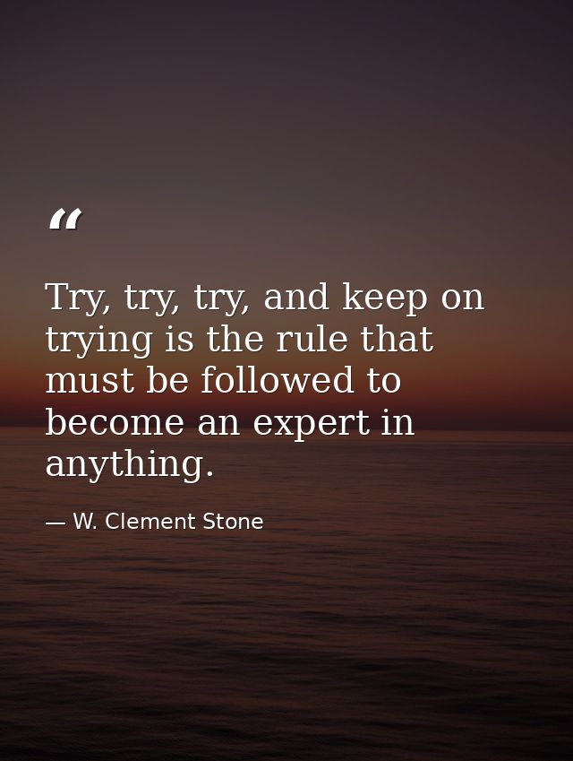Try, try, try, and keep on trying is the rule that must be followed to become an expert in anything. — W. Clement Stone