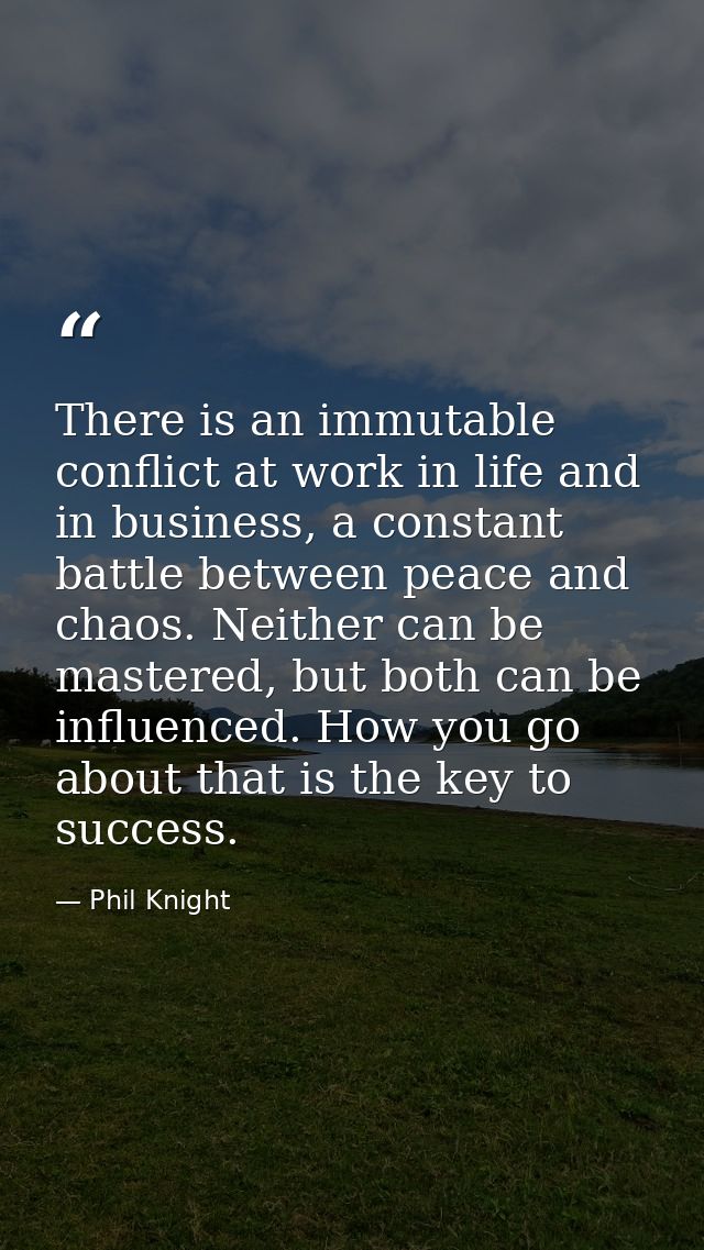 There is an immutable conflict at work in life and in business, a constant battle between peace and chaos. Neither can b — Phil Knight