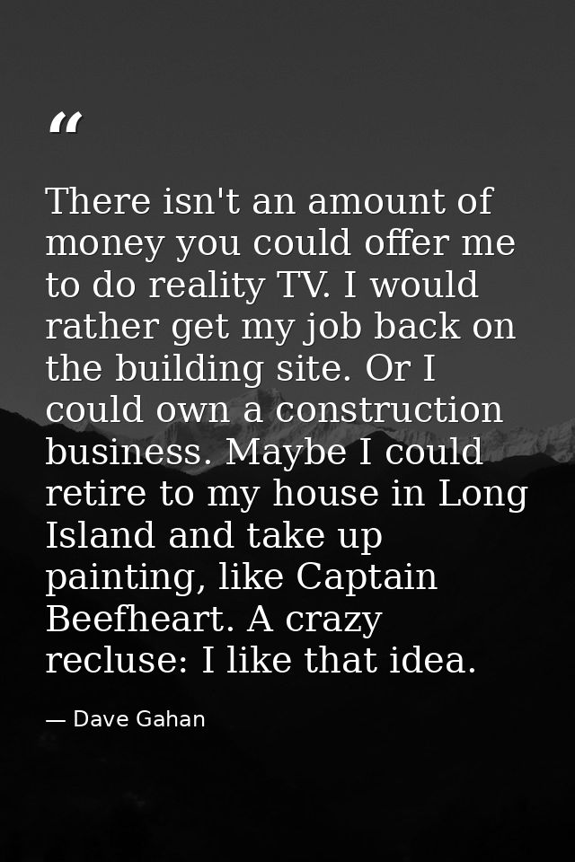 There isn't an amount of money you could offer me to do reality TV. I would rather get my job back on the building site. — Dave Gahan