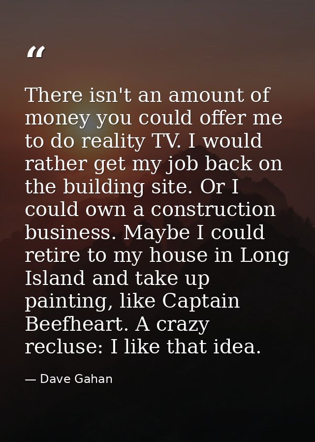 There isn't an amount of money you could offer me to do reality TV. I would rather get my job back on the building site. — Dave Gahan