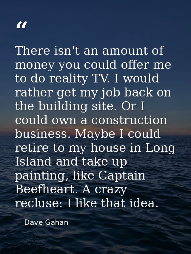 There isn't an amount of money you could offer me to do reality TV. I would rather get my job back on the building site. — Dave Gahan