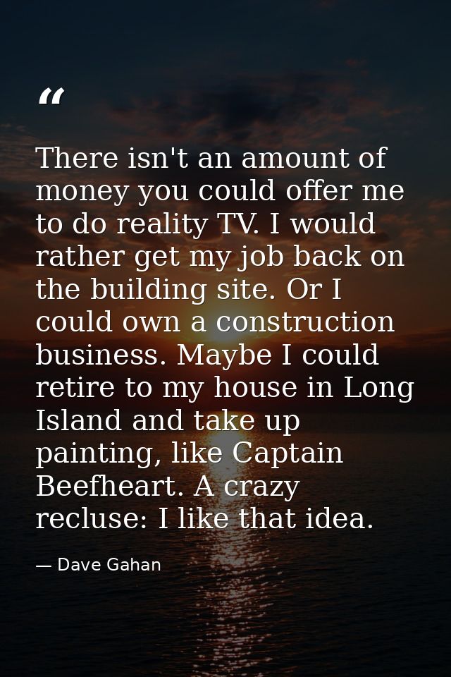 There isn't an amount of money you could offer me to do reality TV. I would rather get my job back on the building site. — Dave Gahan