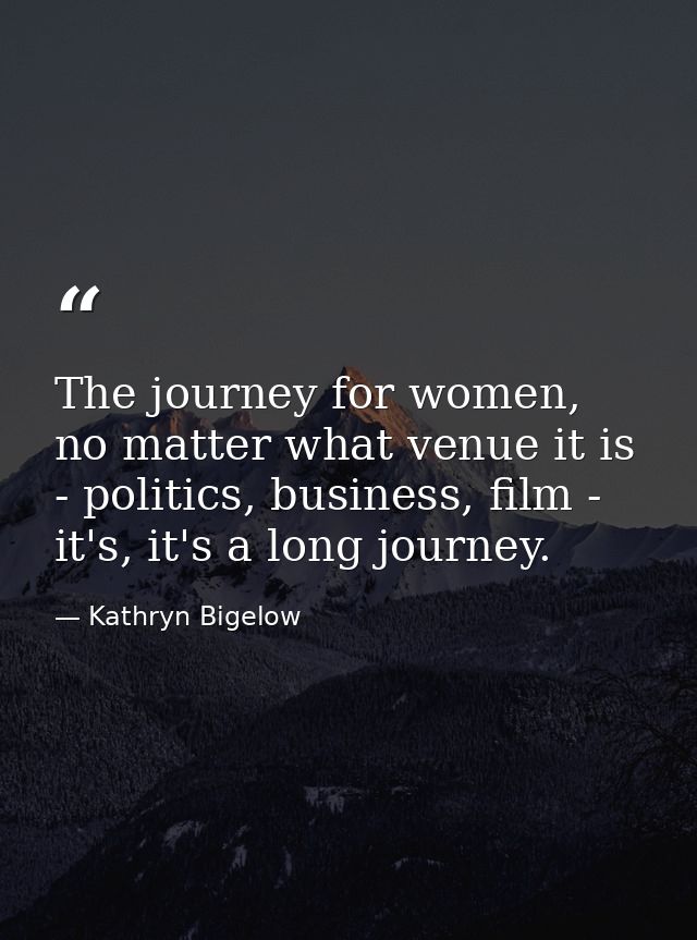 The journey for women, no matter what venue it is - politics, business, film - it's, it's a long journey. — Kathryn Bigelow