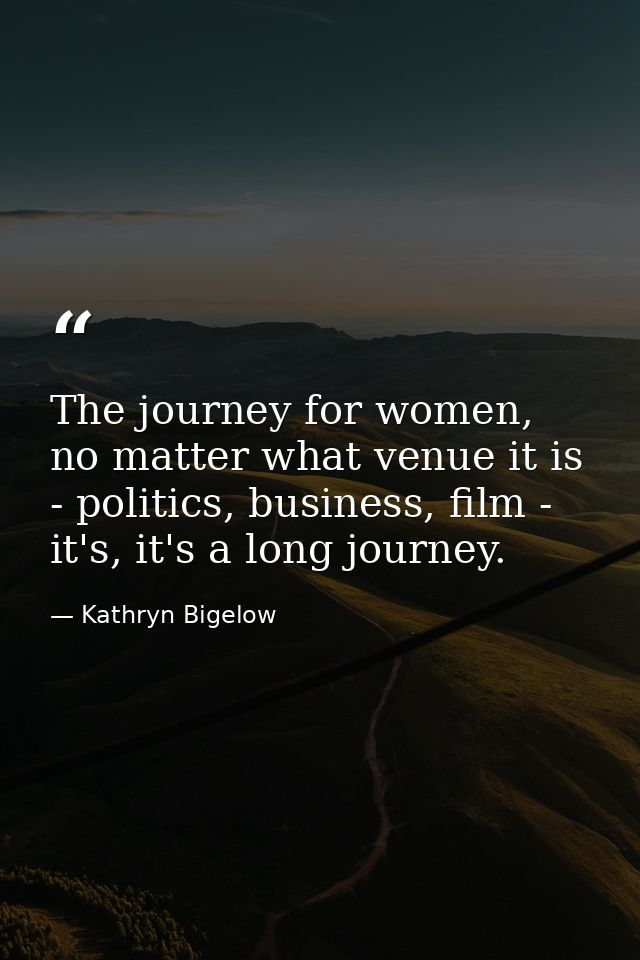 The journey for women, no matter what venue it is - politics, business, film - it's, it's a long journey. — Kathryn Bigelow