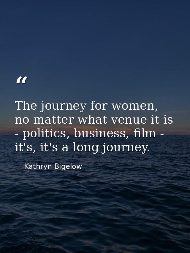 The journey for women, no matter what venue it is - politics, business, film - it's, it's a long journey. — Kathryn Bigelow