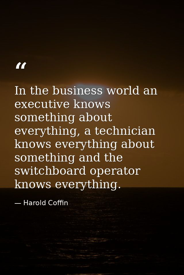 In the business world an executive knows something about everything, a technician knows everything about something and t — Harold Coffin