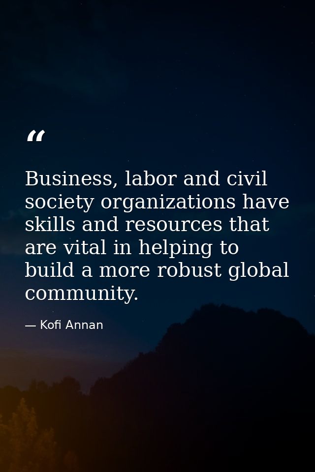 Business, labor and civil society organizations have skills and resources that are vital in helping to build a more robu — Kofi Annan