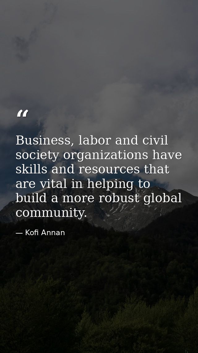 Business, labor and civil society organizations have skills and resources that are vital in helping to build a more robu — Kofi Annan