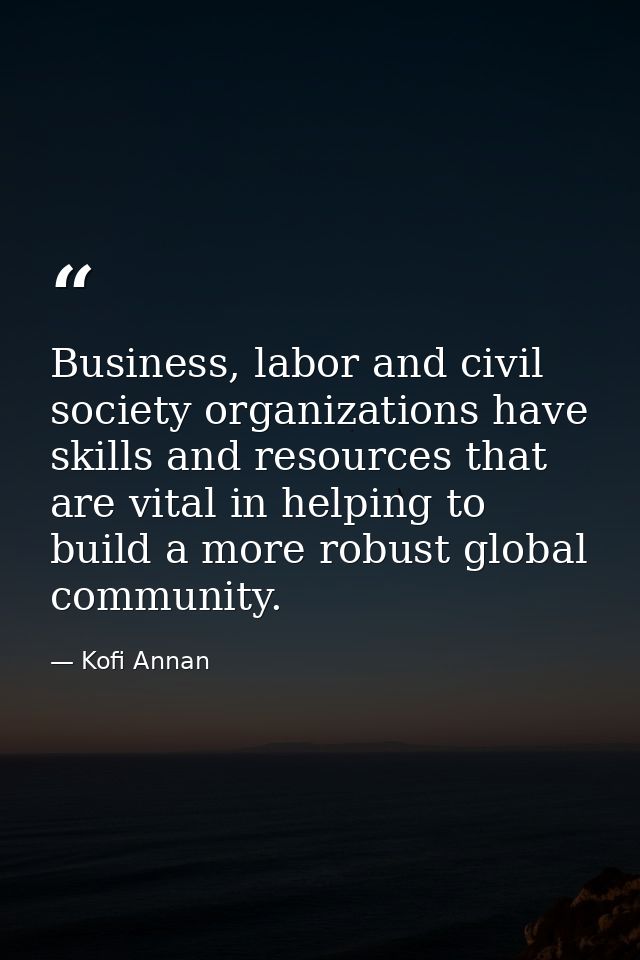 Business, labor and civil society organizations have skills and resources that are vital in helping to build a more robu — Kofi Annan