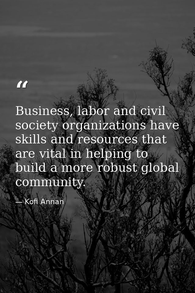 Business, labor and civil society organizations have skills and resources that are vital in helping to build a more robu — Kofi Annan