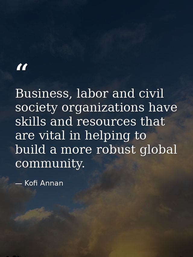 Business, labor and civil society organizations have skills and resources that are vital in helping to build a more robu — Kofi Annan