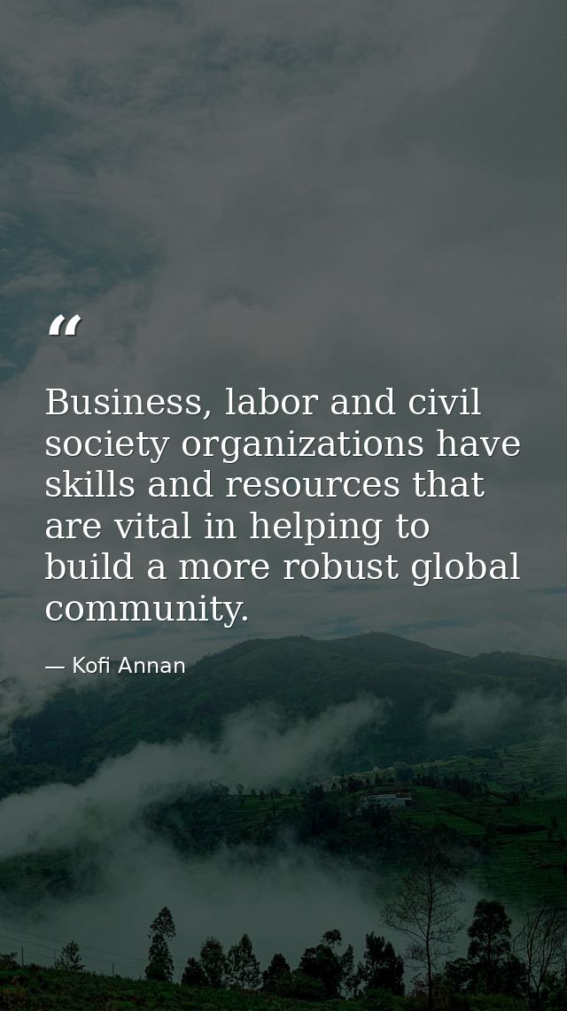 Business, labor and civil society organizations have skills and resources that are vital in helping to build a more robu — Kofi Annan
