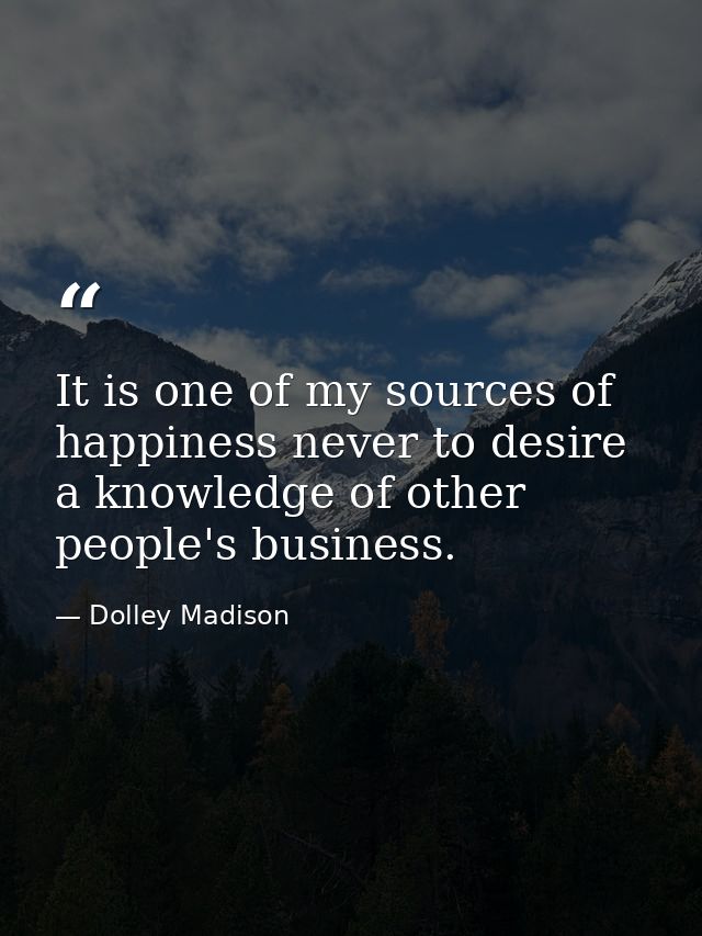It is one of my sources of happiness never to desire a knowledge of other people's business. — Dolley Madison