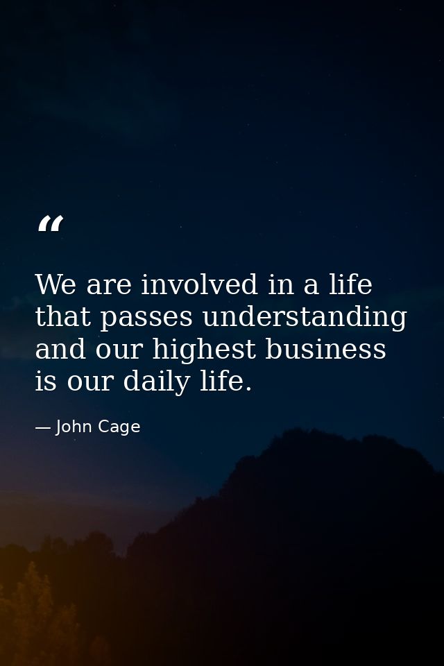 We are involved in a life that passes understanding and our highest business is our daily life. — John Cage