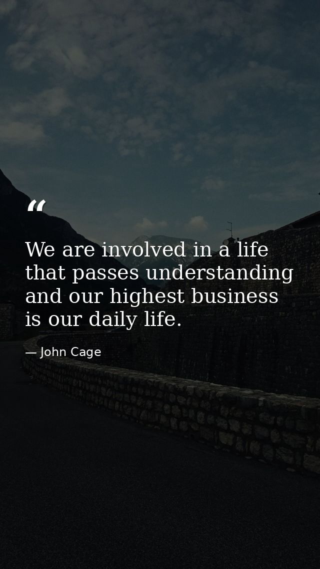 We are involved in a life that passes understanding and our highest business is our daily life. — John Cage