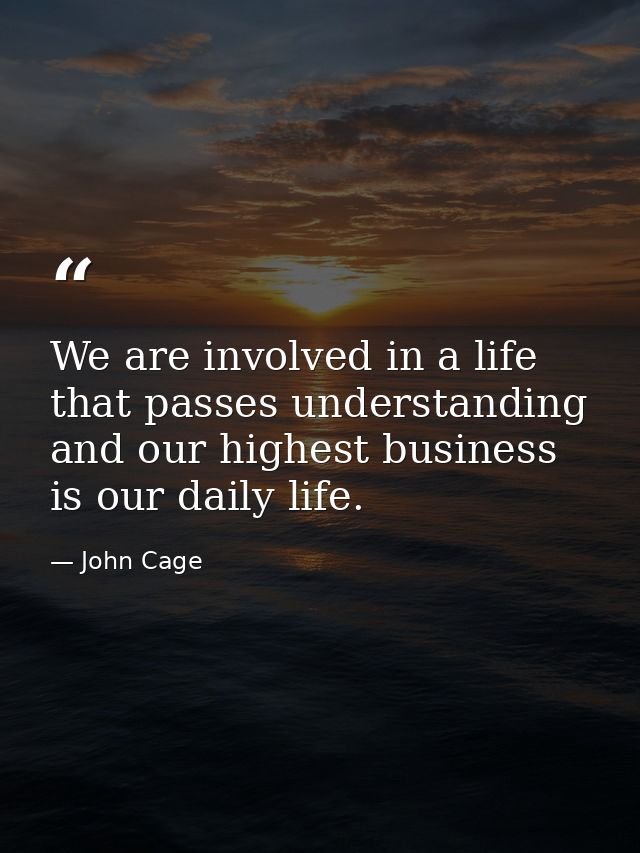 We are involved in a life that passes understanding and our highest business is our daily life. — John Cage