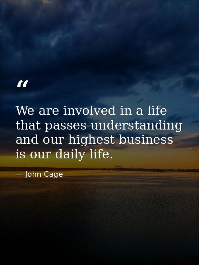 We are involved in a life that passes understanding and our highest business is our daily life. — John Cage