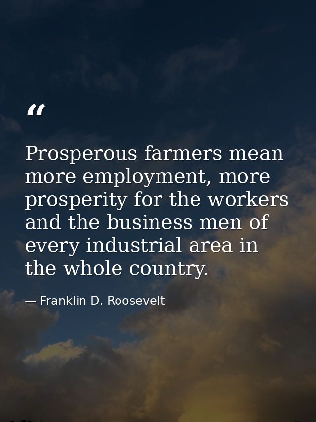 Prosperous farmers mean more employment, more prosperity for the workers and the business men of every industrial area i — Franklin D. Roosevelt